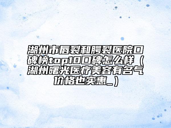 湖州市唇裂和腭裂醫(yī)院口碑榜top10口碑怎么樣（湖州曙光醫(yī)療美容有名氣價格也實惠_）