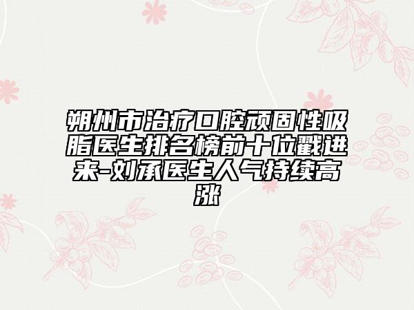 朔州市治療口腔頑固性吸脂醫(yī)生排名榜前十位戳進(jìn)來(lái)-劉承醫(yī)生人氣持續(xù)高漲