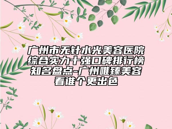 廣州市無(wú)針?biāo)饷廊葆t(yī)院綜合實(shí)力十強(qiáng)口碑排行榜知名盤點(diǎn)-廣州唯臻美容看誰(shuí)個(gè)更出色