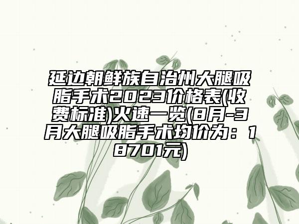 延邊朝鮮族自治州大腿吸脂手術(shù)2023價格表(收費標(biāo)準(zhǔn))火速一覽(8月-3月大腿吸脂手術(shù)均價為：18701元)