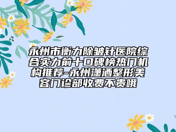 永州市衡力除皺針醫(yī)院綜合實力前十口碑榜熱門機構(gòu)推薦-永州瀟灑整形美容門診部收費不貴哦