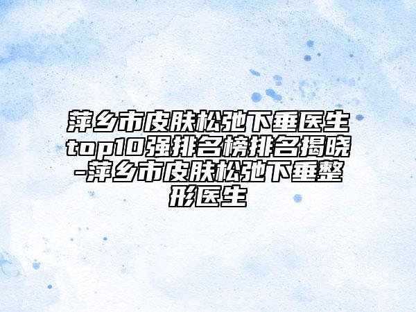 萍鄉(xiāng)市皮膚松弛下垂醫(yī)生top10強排名榜排名揭曉-萍鄉(xiāng)市皮膚松弛下垂整形醫(yī)生