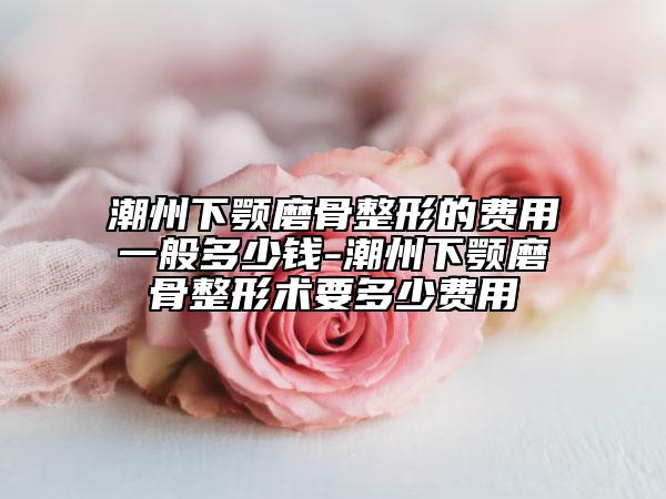 潮州下顎磨骨整形的費(fèi)用一般多少錢(qián)-潮州下顎磨骨整形術(shù)要多少費(fèi)用