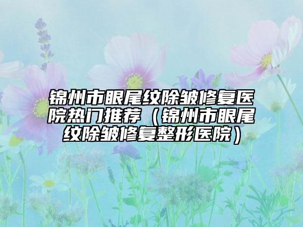 錦州市眼尾紋除皺修復(fù)醫(yī)院熱門推薦（錦州市眼尾紋除皺修復(fù)整形醫(yī)院）