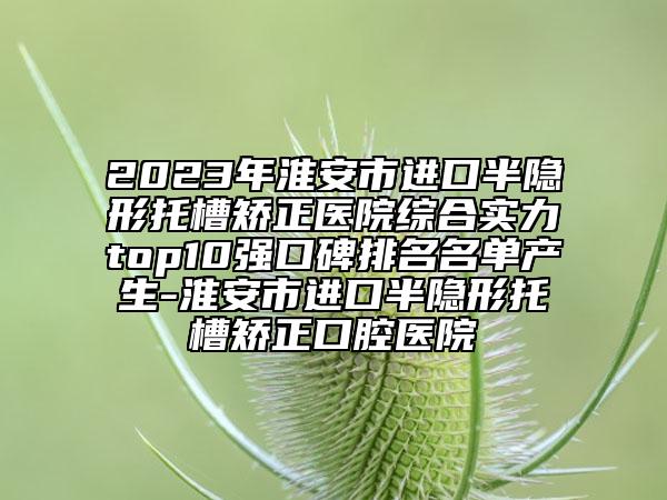 2023年淮安市進口半隱形托槽矯正醫(yī)院綜合實力top10強口碑排名名單產生-淮安市進口半隱形托槽矯正口腔醫(yī)院