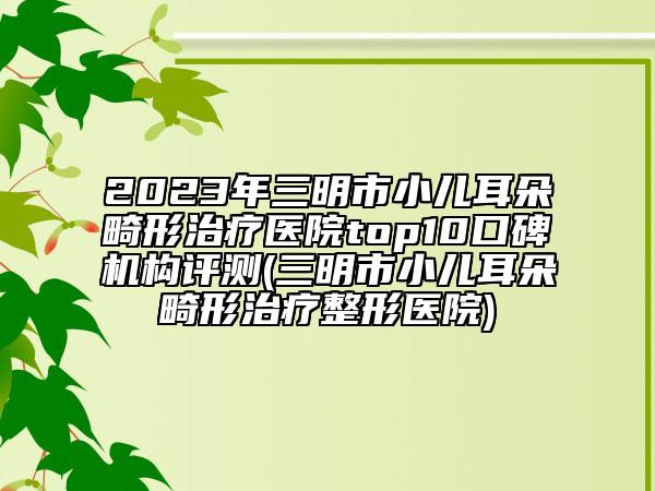 2023年三明市小兒耳朵畸形治療醫(yī)院top10口碑機(jī)構(gòu)評測(三明市小兒耳朵畸形治療整形醫(yī)院)
