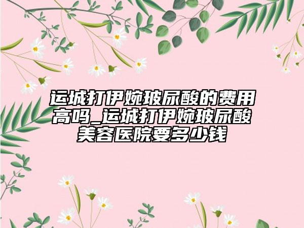 運(yùn)城打伊婉玻尿酸的費(fèi)用高嗎_運(yùn)城打伊婉玻尿酸美容醫(yī)院要多少錢(qián)