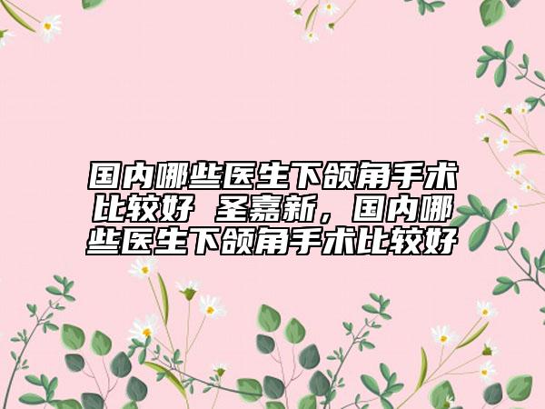 國內(nèi)哪些醫(yī)生下頜角手術(shù)比較好 圣嘉新，國內(nèi)哪些醫(yī)生下頜角手術(shù)比較好