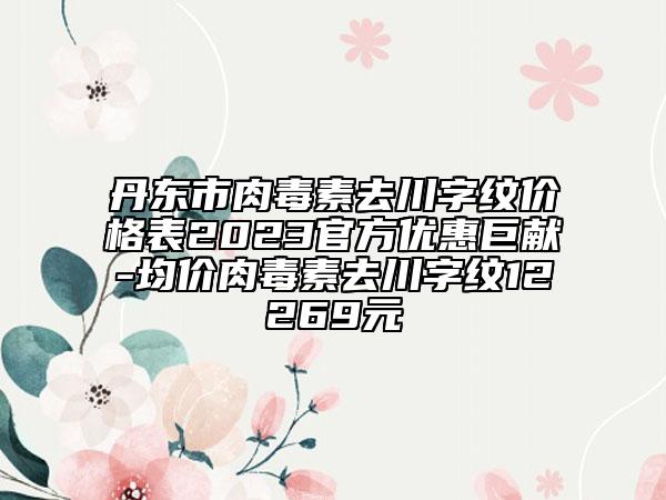 丹東市肉毒素去川字紋價格表2023官方優(yōu)惠巨獻(xiàn)-均價肉毒素去川字紋12269元