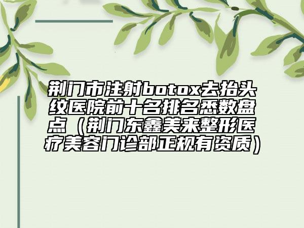 荊門市注射botox去抬頭紋醫(yī)院前十名排名悉數(shù)盤點（荊門東鑫美來整形醫(yī)療美容門診部正規(guī)有資質(zhì)）