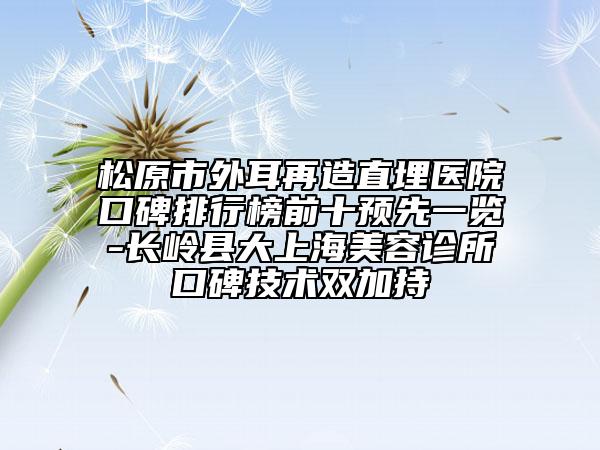 松原市外耳再造直埋醫(yī)院口碑排行榜前十預(yù)先一覽-長嶺縣大上海美容診所口碑技術(shù)雙加持