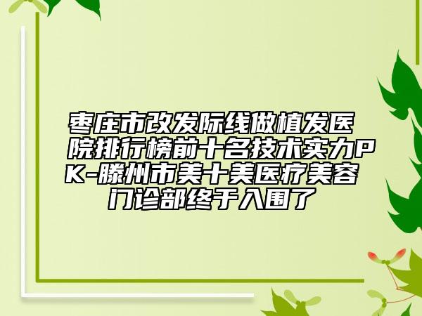 棗莊市改發(fā)際線做植發(fā)醫(yī)院排行榜前十名技術(shù)實(shí)力PK-滕州市美十美醫(yī)療美容門診部終于入圍了