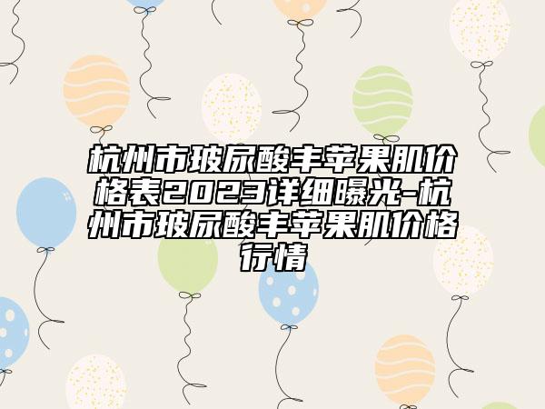 杭州市玻尿酸豐蘋果肌價格表2023詳細(xì)曝光-杭州市玻尿酸豐蘋果肌價格行情