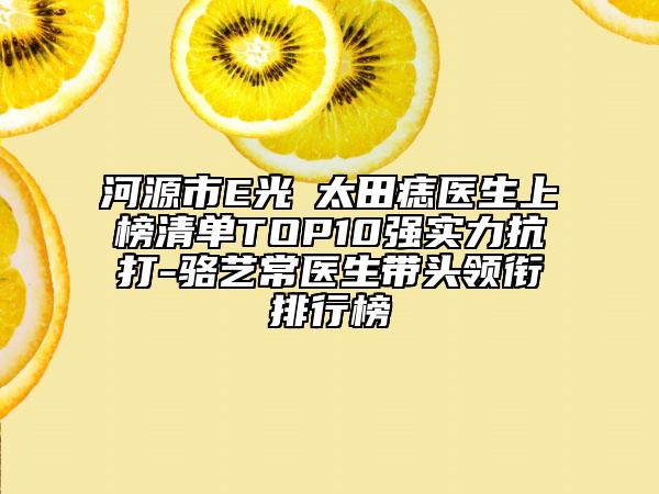 河源市E光袪太田痣醫(yī)生上榜清單TOP10強(qiáng)實(shí)力抗打-駱?biāo)嚦ａt(yī)生帶頭領(lǐng)銜排行榜