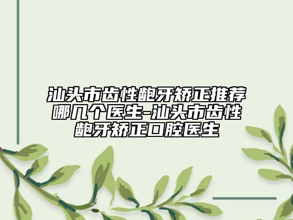 汕頭市齒性齙牙矯正推薦哪幾個(gè)醫(yī)生-汕頭市齒性齙牙矯正口腔醫(yī)生