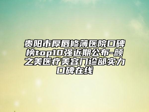 貴陽市厚唇修薄醫(yī)院口碑榜top10強(qiáng)近期公布-顏之美醫(yī)療美容門診部實(shí)力口碑在線