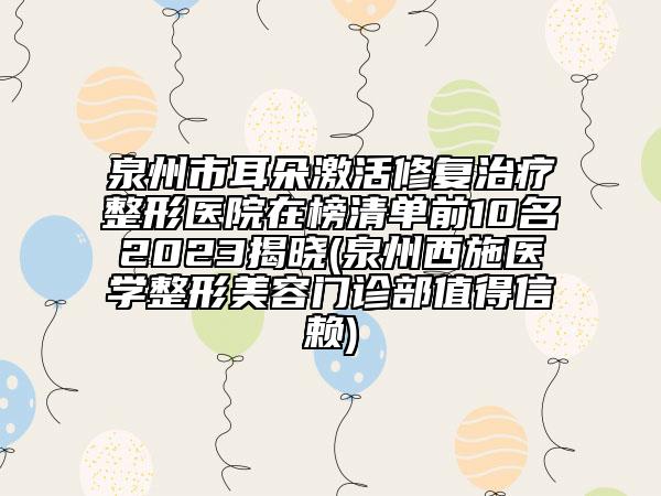 泉州市耳朵激活修復治療整形醫(yī)院在榜清單前10名2023揭曉(泉州西施醫(yī)學整形美容門診部值得信賴)