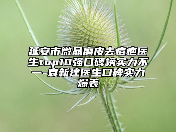 延安市微晶磨皮去痘疤醫(yī)生top10強(qiáng)口碑榜實(shí)力不一-袁新建醫(yī)生口碑實(shí)力爆表