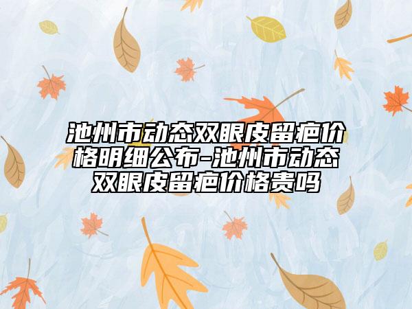 池州市動態(tài)雙眼皮留疤價格明細公布-池州市動態(tài)雙眼皮留疤價格貴嗎