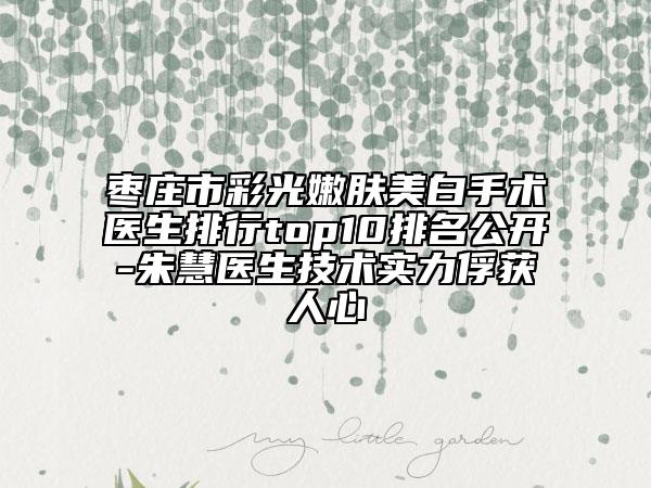 棗莊市彩光嫩膚美白手術(shù)醫(yī)生排行top10排名公開-朱慧醫(yī)生技術(shù)實(shí)力俘獲人心
