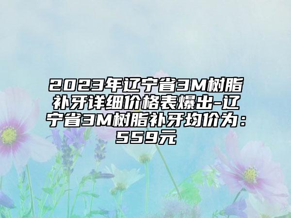 2023年遼寧省3M樹脂補(bǔ)牙詳細(xì)價(jià)格表爆出-遼寧省3M樹脂補(bǔ)牙均價(jià)為：559元