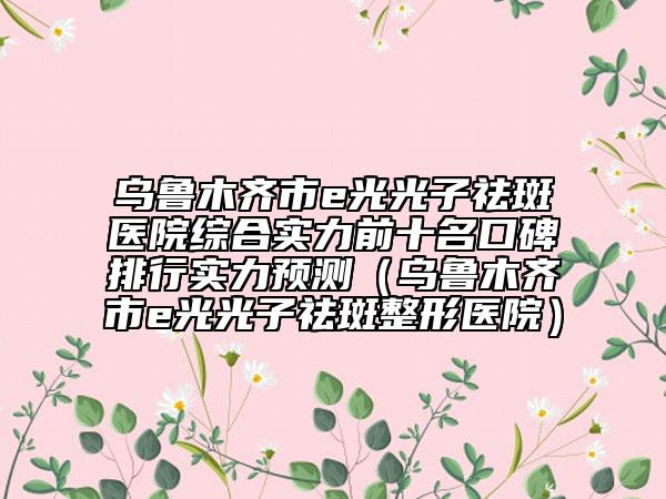烏魯木齊市e光光子祛斑醫(yī)院綜合實(shí)力前十名口碑排行實(shí)力預(yù)測（烏魯木齊市e光光子祛斑整形醫(yī)院）