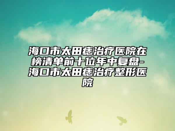 海口市太田痣治療醫(yī)院在榜清單前十位年中復(fù)盤-?？谑刑镳胫委熣吾t(yī)院