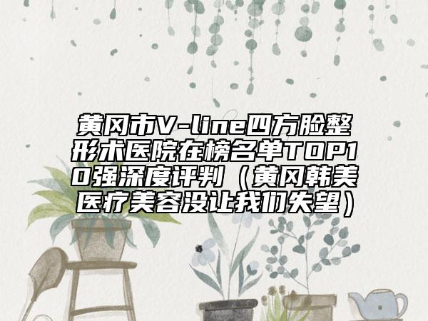 黃岡市V-line四方臉整形術(shù)醫(yī)院在榜名單TOP10強深度評判（黃岡韓美醫(yī)療美容沒讓我們失望）