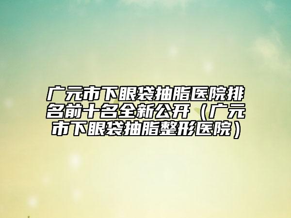 廣元市下眼袋抽脂醫(yī)院排名前十名全新公開(kāi)（廣元市下眼袋抽脂整形醫(yī)院）