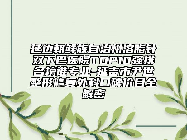 延邊朝鮮族自治州溶脂針雙下巴醫(yī)院TOP10強(qiáng)排名榜誰(shuí)專(zhuān)業(yè)-延吉市尹世整形修復(fù)外科口碑價(jià)目全解密