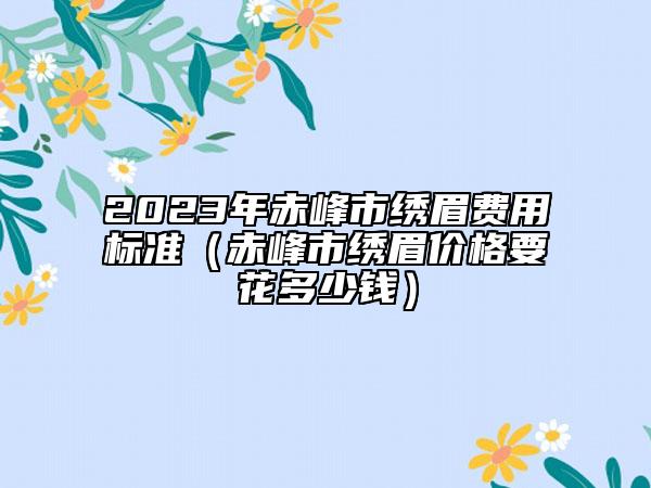 2023年赤峰市繡眉費用標(biāo)準(zhǔn)（赤峰市繡眉價格要花多少錢）