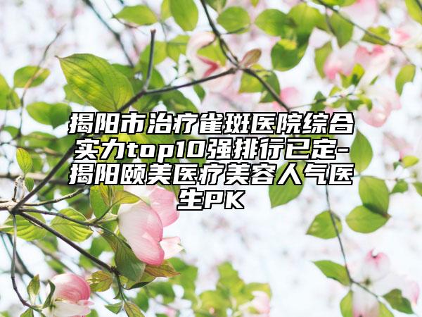 揭陽市治療雀斑醫(yī)院綜合實(shí)力top10強(qiáng)排行已定-揭陽頤美醫(yī)療美容人氣醫(yī)生PK