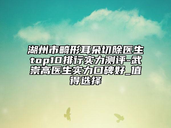 湖州市畸形耳朵切除醫(yī)生top10排行實(shí)力測(cè)評(píng)-武崇高醫(yī)生實(shí)力口碑好_值得選擇