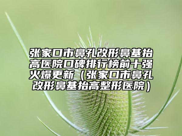 張家口市鼻孔改形鼻基抬高醫(yī)院口碑排行榜前十強火爆更新（張家口市鼻孔改形鼻基抬高整形醫(yī)院）