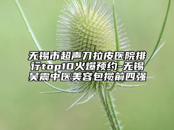 無錫市超聲刀拉皮醫(yī)院排行top10火爆預(yù)約-無錫吳震中醫(yī)美容包攬前四強(qiáng)