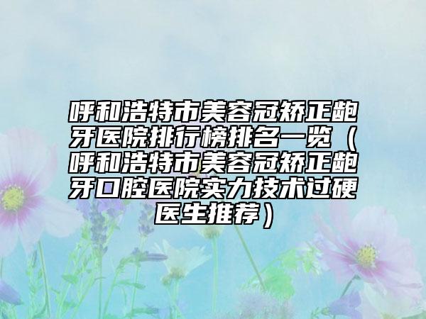呼和浩特市美容冠矯正齙牙醫(yī)院排行榜排名一覽（呼和浩特市美容冠矯正齙牙口腔醫(yī)院實力技術過硬醫(yī)生推薦）