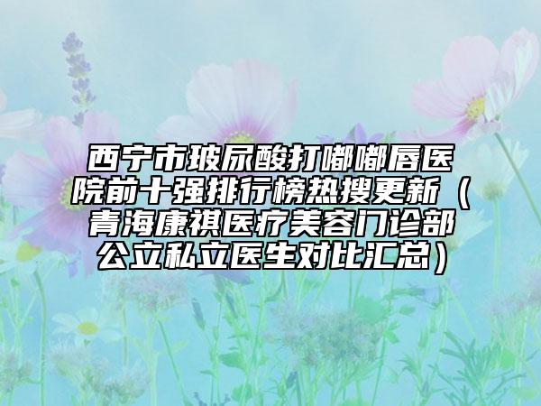 西寧市玻尿酸打嘟嘟唇醫(yī)院前十強排行榜熱搜更新（青海康祺醫(yī)療美容門診部公立私立醫(yī)生對比匯總）