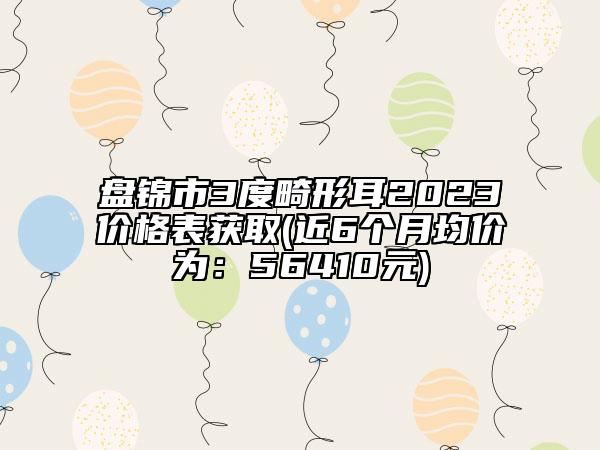 盤錦市3度畸形耳2023價(jià)格表獲取(近6個(gè)月均價(jià)為：56410元)