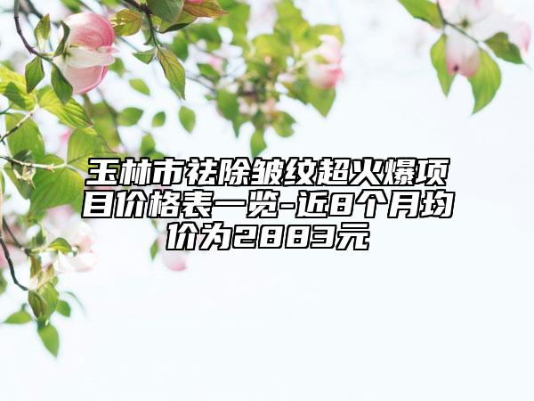 玉林市祛除皺紋超火爆項(xiàng)目?jī)r(jià)格表一覽-近8個(gè)月均價(jià)為2883元