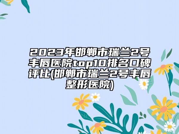 2023年邯鄲市瑞蘭2號豐唇醫(yī)院top10排名口碑評比(邯鄲市瑞蘭2號豐唇整形醫(yī)院)