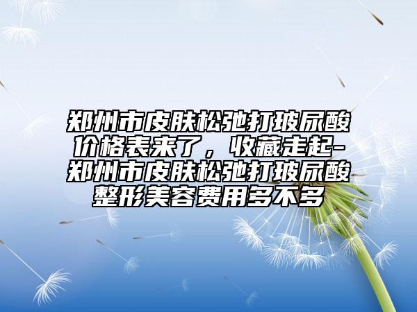 鄭州市皮膚松弛打玻尿酸價格表來了，收藏走起-鄭州市皮膚松弛打玻尿酸整形美容費用多不多