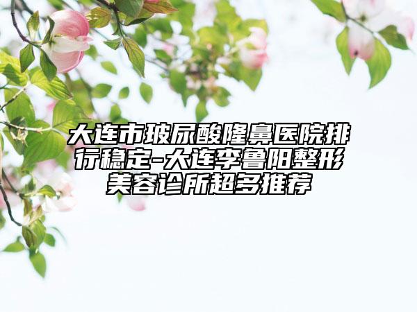 大連市玻尿酸隆鼻醫(yī)院排行穩(wěn)定-大連李魯陽整形美容診所超多推薦