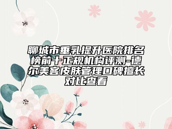 聊城市垂乳提升醫(yī)院排名榜前十正規(guī)機(jī)構(gòu)評(píng)測(cè)-德爾美客皮膚管理口碑擅長對(duì)比查看