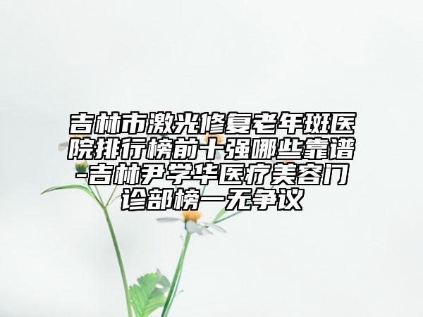 吉林市激光修復(fù)老年斑醫(yī)院排行榜前十強哪些靠譜-吉林尹學(xué)華醫(yī)療美容門診部榜一無爭議
