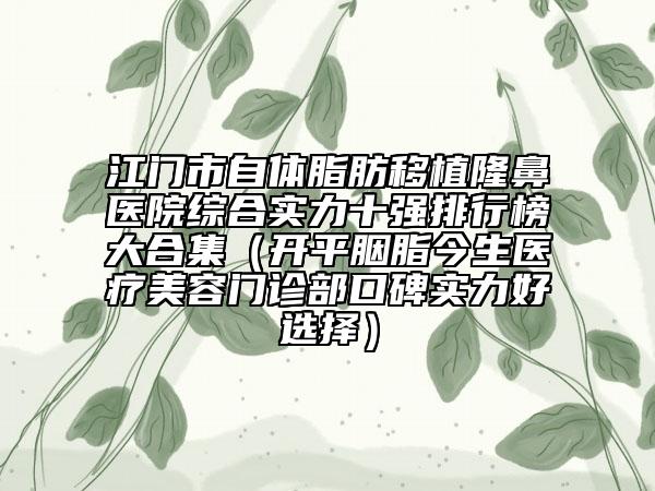 江門市自體脂肪移植隆鼻醫(yī)院綜合實力十強排行榜大合集（開平胭脂今生醫(yī)療美容門診部口碑實力好選擇）