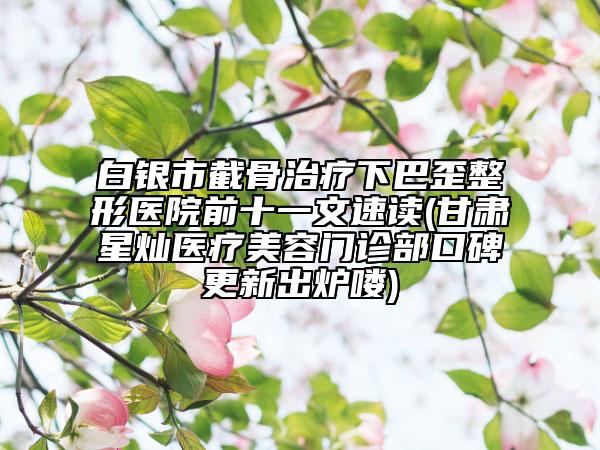 白銀市截骨治療下巴歪整形醫(yī)院前十一文速讀(甘肅星燦醫(yī)療美容門診部口碑更新出爐嘍)