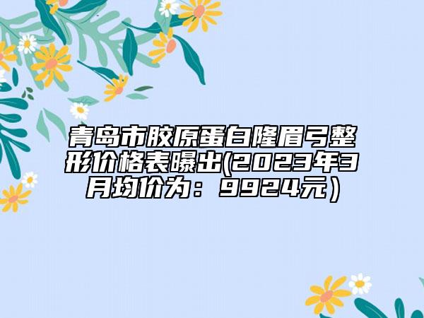 青島市膠原蛋白隆眉弓整形價格表曝出(2023年3月均價為：9924元）