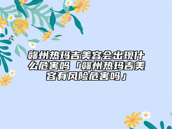 贛州熱瑪吉美容會出現(xiàn)什么危害嗎「贛州熱瑪吉美容有風(fēng)險危害嗎」