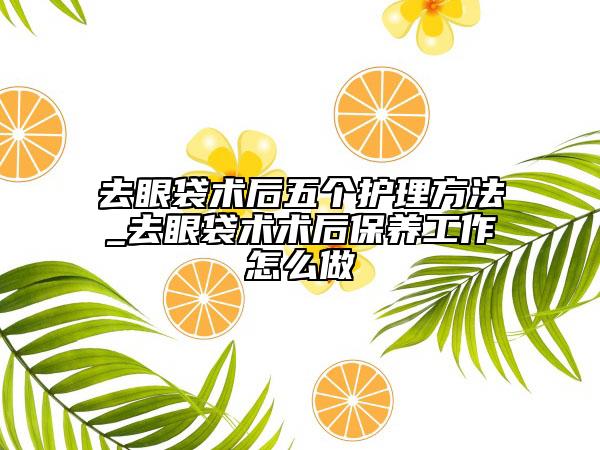 去眼袋術(shù)后五個護理方法_去眼袋術(shù)術(shù)后保養(yǎng)工作怎么做