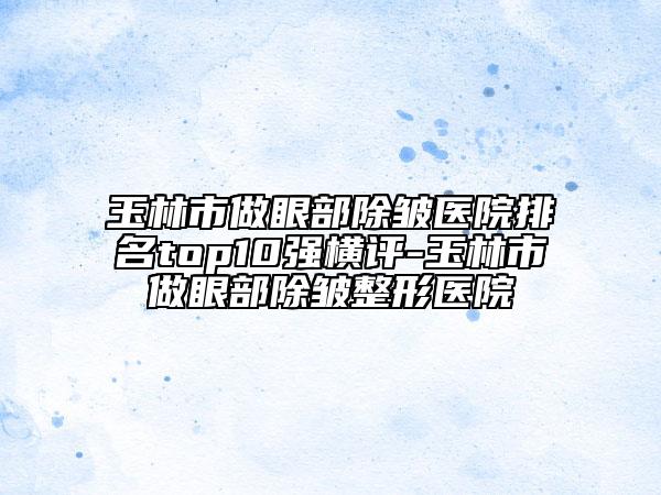 玉林市做眼部除皺醫(yī)院排名top10強橫評-玉林市做眼部除皺整形醫(yī)院